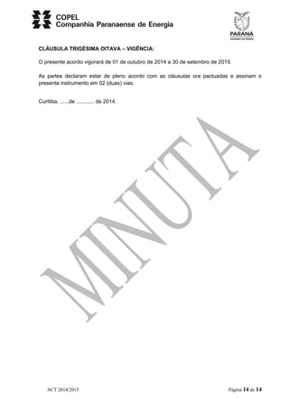 CLÁUSULA TRIGÉSIMA OITAVA – VIGÊNCIA: 
O presente acordo vigorará de 01 de outubro de 2014 a 30 de setembro de 2015. 
As partes declaram estar de pleno acordo com as cláusulas ora pactuadas e assinam o 
presente instrumento em 02 (duas) vias. 
Curitiba, ......de ............ de 2014. 
ACT 2014/2015 Página 14 de 14 
