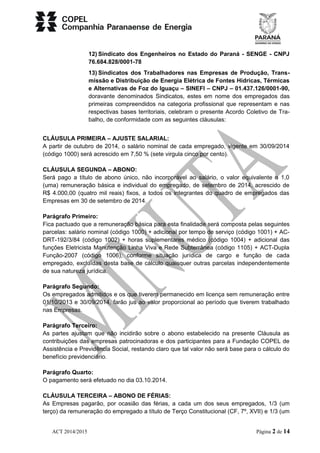 12) Sindicato dos Engenheiros no Estado do Paraná - SENGE - CNPJ 
76.684.828/0001-78 
13) Sindicatos dos Trabalhadores nas Empresas de Produção, Trans-missão 
e Distribuição de Energia Elétrica de Fontes Hídricas, Térmicas 
e Alternativas de Foz do Iguaçu – SINEFI – CNPJ – 01.437.126/0001-90, 
doravante denominados Sindicatos, estes em nome dos empregados das 
primeiras compreendidos na categoria profissional que representam e nas 
respectivas bases territoriais, celebram o presente Acordo Coletivo de Tra-balho, 
de conformidade com as seguintes cláusulas: 
CLÁUSULA PRIMEIRA – AJUSTE SALARIAL: 
A partir de outubro de 2014, o salário nominal de cada empregado, vigente em 30/09/2014 
(código 1000) será acrescido em 7,50 % (sete virgula cinco por cento). 
CLÁUSULA SEGUNDA – ABONO: 
Será pago a título de abono único, não incorporável ao salário, o valor equivalente a 1,0 
(uma) remuneração básica e individual do empregado, de setembro de 2014, acrescido de 
R$ 4.000,00 (quatro mil reais) fixos, a todos os integrantes do quadro de empregados das 
Empresas em 30 de setembro de 2014. 
Parágrafo Primeiro: 
Fica pactuado que a remuneração básica para esta finalidade será composta pelas seguintes 
parcelas: salário nominal (código 1000) + adicional por tempo de serviço (código 1001) + AC-DRT- 
192/3/84 (código 1002) + horas suplementares médico (código 1004) + adicional das 
funções Eletricista Manutenção Linha Viva e Rede Subterrânea (código 1105) + ACT-Dupla 
Função-2007 (código 1006), conforme situação jurídica de cargo e função de cada 
empregado, excluídas desta base de cálculo quaisquer outras parcelas independentemente 
de sua natureza jurídica. 
Parágrafo Segundo: 
Os empregados admitidos e os que tiverem permanecido em licença sem remuneração entre 
01/10/2013 e 30/09/2014, farão jus ao valor proporcional ao período que tiverem trabalhado 
nas Empresas. 
Parágrafo Terceiro: 
As partes ajustam que não incidirão sobre o abono estabelecido na presente Cláusula as 
contribuições das empresas patrocinadoras e dos participantes para a Fundação COPEL de 
Assistência e Previdência Social, restando claro que tal valor não será base para o cálculo do 
benefício previdenciário. 
Parágrafo Quarto: 
O pagamento será efetuado no dia 03.10.2014. 
CLÁUSULA TERCEIRA – ABONO DE FÉRIAS: 
As Empresas pagarão, por ocasião das férias, a cada um dos seus empregados, 1/3 (um 
terço) da remuneração do empregado a título de Terço Constitucional (CF, 7º, XVII) e 1/3 (um 
ACT 2014/2015 Página 2 de 14 
 