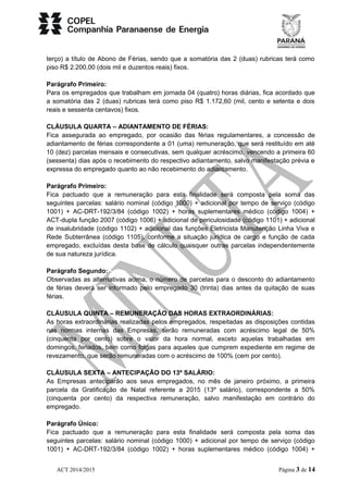 terço) a título de Abono de Férias, sendo que a somatória das 2 (duas) rubricas terá como 
piso R$ 2.200,00 (dois mil e duzentos reais) fixos. 
Parágrafo Primeiro: 
Para os empregados que trabalham em jornada 04 (quatro) horas diárias, fica acordado que 
a somatória das 2 (duas) rubricas terá como piso R$ 1.172,60 (mil, cento e setenta e dois 
reais e sessenta centavos) fixos. 
CLÁUSULA QUARTA – ADIANTAMENTO DE FÉRIAS: 
Fica assegurada ao empregado, por ocasião das férias regulamentares, a concessão de 
adiantamento de férias correspondente a 01 (uma) remuneração, que será restituído em até 
10 (dez) parcelas mensais e consecutivas, sem qualquer acréscimo, vencendo a primeira 60 
(sessenta) dias após o recebimento do respectivo adiantamento, salvo manifestação prévia e 
expressa do empregado quanto ao não recebimento do adiantamento. 
Parágrafo Primeiro: 
Fica pactuado que a remuneração para esta finalidade será composta pela soma das 
seguintes parcelas: salário nominal (código 1000) + adicional por tempo de serviço (código 
1001) + AC-DRT-192/3/84 (código 1002) + horas suplementares médico (código 1004) + 
ACT-dupla função 2007 (código 1006) + adicional de periculosidade (código 1101) + adicional 
de insalubridade (código 1102) + adicional das funções Eletricista Manutenção Linha Viva e 
Rede Subterrânea (código 1105), conforme a situação jurídica de cargo e função de cada 
empregado, excluídas desta base de cálculo quaisquer outras parcelas independentemente 
de sua natureza jurídica. 
Parágrafo Segundo: 
Observadas as alternativas acima, o número de parcelas para o desconto do adiantamento 
de férias deverá ser informado pelo empregado 30 (trinta) dias antes da quitação de suas 
férias. 
CLÁUSULA QUINTA – REMUNERAÇÃO DAS HORAS EXTRAORDINÁRIAS: 
As horas extraordinárias realizadas pelos empregados, respeitadas as disposições contidas 
nas normas internas das Empresas, serão remuneradas com acréscimo legal de 50% 
(cinquenta por cento) sobre o valor da hora normal, exceto aquelas trabalhadas em 
domingos, feriados, bem como folgas para aqueles que cumprem expediente em regime de 
revezamento, que serão remuneradas com o acréscimo de 100% (cem por cento). 
CLÁUSULA SEXTA – ANTECIPAÇÃO DO 13º SALÁRIO: 
As Empresas anteciparão aos seus empregados, no mês de janeiro próximo, a primeira 
parcela da Gratificação de Natal referente a 2015 (13º salário), correspondente a 50% 
(cinquenta por cento) da respectiva remuneração, salvo manifestação em contrário do 
empregado. 
Parágrafo Único: 
Fica pactuado que a remuneração para esta finalidade será composta pela soma das 
seguintes parcelas: salário nominal (código 1000) + adicional por tempo de serviço (código 
1001) + AC-DRT-192/3/84 (código 1002) + horas suplementares médico (código 1004) + 
ACT 2014/2015 Página 3 de 14 
 