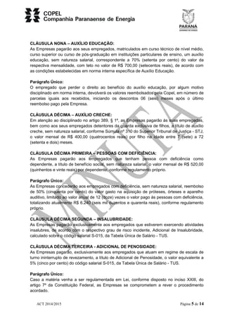 CLÁUSULA NONA – AUXÍLIO EDUCAÇÃO: 
As Empresas pagarão aos seus empregados, matriculados em curso técnico de nível médio, 
curso superior ou curso de pós-graduação em instituições particulares de ensino, um auxílio 
educação, sem natureza salarial, correspondente a 70% (setenta por cento) do valor da 
respectiva mensalidade, com teto no valor de R$ 700,00 (setecentos reais), de acordo com 
as condições estabelecidas em norma interna específica de Auxílio Educação. 
Parágrafo Único: 
O empregado que perder o direito ao benefício do auxílio educação, por algum motivo 
disciplinado em norma interna, devolverá os valores reembolsados pela Copel, em número de 
parcelas iguais aos recebidos, iniciando os descontos 06 (seis) meses após o último 
reembolso pago pela Empresa. 
CLÁUSULA DÉCIMA – AUXÍLIO CRECHE: 
Em atenção ao disciplinado no artigo 389, § 1º, as Empresas pagarão às suas empregadas, 
bem como aos seus empregados detentores da guarda exclusiva de filhos, a título de auxílio 
creche, sem natureza salarial, conforme Súmula nº 310 do Superior Tribunal de Justiça - STJ, 
o valor mensal de R$ 400,00 (quatrocentos reais) por filho na idade entre 7 (sete) a 72 
(setenta e dois) meses. 
CLÁUSULA DÉCIMA PRIMEIRA – PESSOAS COM DEFICIÊNCIA: 
As Empresas pagarão aos empregados que tenham pessoa com deficiência como 
dependente, a título de benefício social, sem natureza salarial, o valor mensal de R$ 520,00 
(quinhentos e vinte reais) por dependente, conforme regulamento próprio. 
Parágrafo Único: 
As Empresas concederão aos empregados com deficiência, sem natureza salarial, reembolso 
de 50% (cinquenta por cento) do valor gasto na aquisição de próteses, órteses e aparelho 
auditivo, limitado ao valor anual de 12 (doze) vezes o valor pago às pessoas com deficiência, 
totalizando atualmente R$ 6.240 (seis mil duzentos e quarenta reais), conforme regulamento 
próprio. 
CLÁUSULA DÉCIMA SEGUNDA – INSALUBRIDADE: 
As Empresas pagarão exclusivamente aos empregados que estiverem exercendo atividades 
insalubres, de acordo com o respectivo grau de risco incidente, Adicional de Insalubridade, 
calculado sobre o código salarial S-015, da Tabela Única de Salário - TUS. 
CLÁUSULA DÉCIMA TERCEIRA - ADICIONAL DE PENOSIDADE: 
As Empresas pagarão, exclusivamente aos empregados que atuam em regime de escala de 
turno ininterrupto de revezamento, a título de Adicional de Penosidade, o valor equivalente a 
5% (cinco por cento) do código salarial S-015, da Tabela Única de Salário - TUS. 
Parágrafo Único: 
Caso a matéria venha a ser regulamentada em Lei, conforme disposto no inciso XXIII, do 
artigo 7º da Constituição Federal, as Empresas se comprometem a rever o procedimento 
acordado. 
ACT 2014/2015 Página 5 de 14 
 