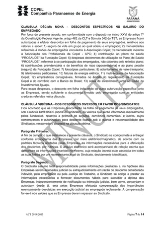 CLAUSULA DÉCIMA NONA – DESCONTOS ESPECÍFICOS NO SALÁRIO DO 
EMPREGADO: 
Por força do presente acordo, em conformidade com o disposto no inciso XXVI do artigo 7º 
da Constituição Federal vigente, artigo 462 da CLT e Súmula 342 do TST, as Empresas ficam 
autorizadas a efetuar descontos em folha de pagamento de seus empregados, relativos aos 
valores a saber: 1) seguro de vida em grupo ao qual aderiu o empregado; 2) mensalidades 
referentes à clubes de empregados vinculados à Associação Copel; 3) mensalidade inerente 
à Associação dos Profissionais da Copel - APC; 4) contribuição ao plano de saúde 
“PROSAUDE” da Fundação Copel; 5) despesas decorrentes de utilização do Plano de Saúde 
“PROSAUDE”, referente à co-participação dos empregados, não cobertas pelo referido plano; 
6) contribuições previdenciária e de benefício de risco (aposentadoria) e ao plano pecúlio 
(seguro) da Fundação Copel; 7) fotocópias particulares; 8) adiantamento de vale-transporte; 
9) telefonemas particulares; 10) faturas de energia elétrica; 11) multi-seguros da Associação 
Copel; 12) empréstimos consignáveis, firmados no âmbito do regulamento da Fundação 
Copel e do convênio com o Banco do Brasil; 13) cotas de investimento junto ao Clube de 
Investimentos Iguaçu. 
Para essas despesas, o desconto em folha independe de outra autorização específica junto 
as Empresas, sendo suficiente o documento firmado pelo empregado com as entidades 
credoras referidas nesta cláusula. 
CLÁUSULA VIGÉSIMA - DOS DESCONTOS DIVERSOS EM FAVOR DOS SINDICATOS: 
Fica acordado que as Empresas descontarão na folha de pagamento de seus empregados, 
sob a rubrica DIVERSOS (nome do sindicato), os valores que serão informados mensalmente 
pelos Sindicatos, relativos a prêmios de seguros, convênios comerciais, e outros, cujos 
comprovantes e autorizações para desconto ficarão sob a guarda e responsabilidade dos 
Sindicatos, ressalvado o disposto na cláusula sétima. 
Parágrafo Primeiro: 
A fim de cumprir o que estabelece a presente cláusula, o Sindicato se compromete a entregar 
conforme cronograma das Empresas, por meio eletrônico/magnético, de acordo com os 
padrões técnicos adotados pelas Empresas, as informações necessárias para a efetivação 
dos descontos, por rubricas. O arquivo eletrônico será acompanhado de relação escrita que 
demonstre as informações inseridas no mesmo, cuja relação deverá estar assinada em todas 
as suas folhas por um representante legal do Sindicato, devidamente identificado. 
Parágrafo Segundo: 
O Sindicato assume total responsabilidade pelas informações prestadas e, na hipótese das 
Empresas serem acionadas judicial ou extrajudicialmente em razão de desconto considerado 
indevido, pelo empregado ou pela Justiça do Trabalho, o Sindicato se obriga a prestar as 
informações necessárias e fornecer documentos hábeis para subsidiar a defesa das 
Empresas, independentemente de notificação ou intimação judicial, bem como, concordam e 
autorizam desde já, seja pelas Empresas efetuada compensação das importâncias 
eventualmente devolvidas em execução judicial ao empregado reclamante. A compensação 
far-se-á nos valores que as Empresas devam repassar ao Sindicato. 
ACT 2014/2015 Página 7 de 14 
 