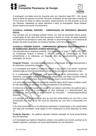 O empregado com idade acima de cinquenta anos, por imperativo legal (CLT, 134), deverá 
gozar as férias em apenas um período. Somente na hipótese de não optar pela conversão de 
1/3 (um terço) do direito em abono pecuniário, poderá fracionar em dois períodos se for de 
seu interesse, respeitadas as regras aplicáveis a todos os empregados. Nesta hipótese, 
deverá requerer por escrito o fracionamento. 
CLÁUSULA VIGÉSIMA TERCEIRA – COMPENSAÇÃO DO EXPEDIENTE MEDIANTE 
FOLGA: 
Fica acordado que as Empresas poderão instituir, por meio de documento interno próprio, 
compensação de dias úteis entre final de semana e feriado ou, ainda, em datas especiais, 
com acréscimo de jornada em outros dias, definido no documento interno. Os acréscimos de 
jornada não serão computados, em qualquer hipótese, como hora extraordinária. 
CLÁUSULA VIGÉSIMA QUARTA - COMPENSAÇÃO DE HORAS EXTRAORDINÁRIAS E 
DE SOBREAVISO, MEDIANTE ACORDO INDIVIDUAL: 
Fica pactuado que as empresas manterão, com fundamento no artigo 7º, incisos XIII e XXVI, 
da Constituição Federal e Súmula nº 85/TST, sistema de compensação de horas 
extraordinárias e de sobreaviso, por folga em outro dia, exclusivamente a pedido do 
empregado, por escrito. 
Parágrafo Primeiro – Da ausência/folga mediante compensação de horas extraordinárias e 
de sobreaviso, previamente realizadas: 
a) O empregado que registra a frequência, poderá, a seu pedido e por escrito, compensar 
mediante folga as horas extraordinárias e de sobreaviso previamente realizadas no mês; 
b) A manifestação do empregado pela destinação de horas extraordinárias e/ou de 
sobreaviso, previamente realizadas, para futura compensação com folga, ocorrerá mediante 
emissão de documento próprio no Sistema, com sua chave e senha individuais; 
c) O prazo para compensação do expediente mediante folga é de 06 meses contados a partir 
do mês seguinte ao da realização da hora extraordinária ou de sobreaviso; 
d) Caberá ao empregado ajustar com a gerência a(s) data(s) e período(s) da ausência para a 
compensação, de forma a compatibilizar os seus interesses e o desenvolvimento das 
atividades da área, através do preenchimento do Formulário – Compensação/Ausência 
Abonada; 
e) A paridade para a compensação será de uma hora extraordinária por uma hora e meia 
compensada com folga ou de três horas de sobreaviso por uma hora e compensada com 
folga; 
f) As horas extraordinárias ou de sobreaviso destinadas à compensação e não compensadas 
com folga pelo empregado, serão pagas no mês subsequente ao prazo estipulado na alínea 
“c”. 
Parágrafo Segundo – Da ausência abonada mediante reposição de horas extraordinárias 
e/ou de sobreaviso: 
a) O empregado que registra a frequência, poderá, a seu pedido e por escrito, ausentar-se do 
trabalho mediante a reposição com horas extraordinárias e/ou de sobreaviso; 
ACT 2014/2015 Página 9 de 14 
 