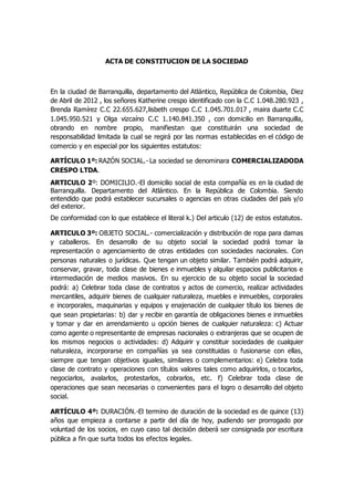 ACTA DE CONSTITUCION DE LA SOCIEDAD 
En la ciudad de Barranquilla, departamento del Atlántico, República de Colombia, Diez 
de Abril de 2012 , los señores Katherine crespo identificado con la C.C 1.048.280.923 , 
Brenda Ramírez C.C 22.655.627,lisbeth crespo C.C 1.045.701.017 , maira duarte C.C 
1.045.950.521 y Olga vizcaíno C.C 1.140.841.350 , con domicilio en Barranquilla, 
obrando en nombre propio, manifiestan que constituirán una sociedad de 
responsabilidad limitada la cual se regirá por las normas establecidas en el código de 
comercio y en especial por los siguientes estatutos: 
ARTÍCULO 1º: RAZÓN SOCIAL.- La sociedad se denominara COMERCIALIZADODA 
CRESPO LTDA. 
ARTICULO 2º: DOMICILIO.-El domicilio social de esta compañía es en la ciudad de 
Barranquilla. Departamento del Atlántico. En la República de Colombia. Siendo 
entendido que podrá establecer sucursales o agencias en otras ciudades del país y/o 
del exterior. 
De conformidad con lo que establece el literal k.) Del articulo (12) de estos estatutos. 
ARTICULO 3º: OBJETO SOCIAL.- comercialización y distribución de ropa para damas 
y caballeros. En desarrollo de su objeto social la sociedad podrá tomar la 
representación o agenciamiento de otras entidades con sociedades nacionales. Con 
personas naturales o jurídicas. Que tengan un objeto similar. También podrá adquirir, 
conservar, gravar, toda clase de bienes e inmuebles y alquilar espacios publicitarios e 
intermediación de medios masivos. En su ejercicio de su objeto social la sociedad 
podrá: a) Celebrar toda clase de contratos y actos de comercio, realizar actividades 
mercantiles, adquirir bienes de cualquier naturaleza, muebles e inmuebles, corporales 
e incorporales, maquinarias y equipos y enajenación de cualquier título los bienes de 
que sean propietarias: b) dar y recibir en garantía de obligaciones bienes e inmuebles 
y tomar y dar en arrendamiento u opción bienes de cualquier naturaleza: c) Actuar 
como agente o representante de empresas nacionales o extranjeras que se ocupen de 
los mismos negocios o actividades: d) Adquirir y constituir sociedades de cualquier 
naturaleza, incorporarse en compañías ya sea constituidas o fusionarse con ellas, 
siempre que tengan objetivos iguales, similares o complementarios: e) Celebra toda 
clase de contrato y operaciones con títulos valores tales como adquirirlos, o tocarlos, 
negociarlos, avalarlos, protestarlos, cobrarlos, etc. f) Celebrar toda clase de 
operaciones que sean necesarias o convenientes para el logro o desarrollo del objeto 
social. 
ARTÍCULO 4º: DURACIÓN.-El termino de duración de la sociedad es de quince (13) 
años que empieza a contarse a partir del día de hoy, pudiendo ser prorrogado por 
voluntad de los socios, en cuyo caso tal decisión deberá ser consignada por escritura 
pública a fin que surta todos los efectos legales. 
 