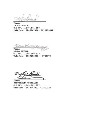 __________________________ 
Firma 
LAURA GARZON 
C.C Nº. 1.140.841.350 
Teléfono: 3205067436- 3012253012 
__________________________ 
Firma 
LINDA ALVEAR 
C.C Nº. 1.048.280.923 
Teléfono: 3007158988 – 3766672 
__________________________ 
Firma 
JEFFERSON ROSELLON 
C.C Nº. 1.045.701.017 
Teléfono: 3013743803 - 3510224 
 