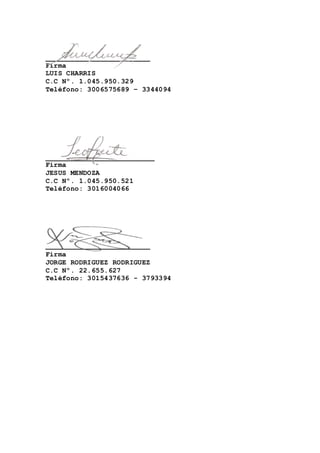 _________________________ 
Firma 
LUIS CHARRIS 
C.C Nº. 1.045.950.329 
Teléfono: 3006575689 – 3344094 
__________________________ 
Firma 
JESUS MENDOZA 
C.C Nº. 1.045.950.521 
Teléfono: 3016004066 
_________________________ 
Firma 
JORGE RODRIGUEZ RODRIGUEZ 
C.C Nº. 22.655.627 
Teléfono: 3015437636 - 3793394 
