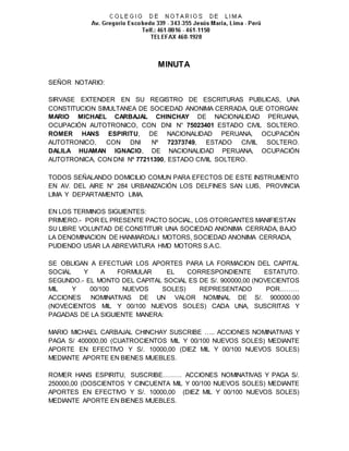 MINUTA
SEÑOR NOTARIO:
SIRVASE EXTENDER EN SU REGISTRO DE ESCRITURAS PUBLICAS, UNA
CONSTITUCION SIMULTANEA DE SOCIEDAD ANONIMA CERRADA, QUE OTORGAN:
MARIO MICHAEL CARBAJAL CHINCHAY DE NACIONALIDAD PERUANA,
OCUPACIÓN AUTOTRONICO, CON DNI N° 75023401 ESTADO CIVIL SOLTERO.
ROMER HANS ESPIRITU, DE NACIONALIDAD PERUANA, OCUPACIÓN
AUTOTRONICO, CON DNI Nº 72373749, ESTADO CIVIIL SOLTERO.
DALILA HUAMAN IGNACIO, DE NACIONALIDAD PERUANA, OCUPACIÓN
AUTOTRONICA, CON DNI Nº 77211390, ESTADO CIVIIL SOLTERO.
TODOS SEÑALANDO DOMICILIO COMUN PARA EFECTOS DE ESTE INSTRUMENTO
EN AV. DEL AIRE N° 284 URBANIZACIÓN LOS DELFINES SAN LUIS, PROVINCIA
LIMA Y DEPARTAMENTO LIMA.
EN LOS TERMINOS SIGUIENTES:
PRIMERO.- POR EL PRESENTE PACTO SOCIAL, LOS OTORGANTES MANIFIESTAN
SU LIBRE VOLUNTAD DE CONSTITUIR UNA SOCIEDAD ANONIMA CERRADA, BAJO
LA DENOMINACION DE HANMARDALI MOTORS, SOCIEDAD ANONIMA CERRADA,
PUDIENDO USAR LA ABREVIATURA HMD MOTORS S.A.C.
SE OBLIGAN A EFECTUAR LOS APORTES PARA LA FORMACION DEL CAPITAL
SOCIAL Y A FORMULAR EL CORRESPONDIENTE ESTATUTO.
SEGUNDO.- EL MONTO DEL CAPITAL SOCIAL ES DE S/. 900000,00 (NOVECIENTOS
MIL Y 00/100 NUEVOS SOLES) REPRESENTADO POR………
ACCIONES NOMINATIVAS DE UN VALOR NOMINAL DE S/. 900000.00
(NOVECIENTOS MIL Y 00/100 NUEVOS SOLES) CADA UNA, SUSCRITAS Y
PAGADAS DE LA SIGUIENTE MANERA:
MARIO MICHAEL CARBAJAL CHINCHAY SUSCRIBE ….. ACCIONES NOMINATIVAS Y
PAGA S/ 400000,00 (CUATROCIENTOS MIL Y 00/100 NUEVOS SOLES) MEDIANTE
APORTE EN EFECTIVO Y S/. 10000,00 (DIEZ MIL Y 00/100 NUEVOS SOLES)
MEDIANTE APORTE EN BIENES MUEBLES.
ROMER HANS ESPIRITU, SUSCRIBE……… ACCIONES NOMINATIVAS Y PAGA S/.
250000,00 (DOSCIENTOS Y CINCUENTA MIL Y 00/100 NUEVOS SOLES) MEDIANTE
APORTES EN EFECTIVO Y S/. 10000,00 (DIEZ MIL Y 00/100 NUEVOS SOLES)
MEDIANTE APORTE EN BIENES MUEBLES.
 