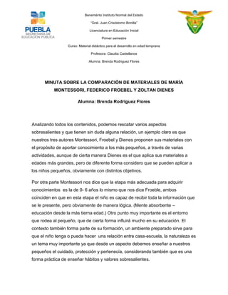 Benemérito Instituto Normal del Estado 
“Gral. Juan Crisóstomo Bonilla” 
Licenciatura en Educación Inicial 
Primer semestre 
Curso: Material didáctico para el desarrollo en edad temprana 
Profesora: Claudia Castellanos 
Alumna: Brenda Rodriguez Flores 
MINUTA SOBRE LA COMPARACIÓN DE MATERIALES DE MARÍA MONTESSORI, FEDERICO FROEBEL Y ZOLTAN DIENES 
Alumna: Brenda Rodriguez Flores 
Analizando todos los contenidos, podemos rescatar varios aspectos sobresalientes y que tienen sin duda alguna relación, un ejemplo claro es que nuestros tres autores Montessori, Froebel y Dienes proponen sus materiales con el propósito de aportar conocimiento a los más pequeños, a través de varias actividades, aunque de cierta manera Dienes es el que aplica sus materiales a edades más grandes, pero de diferente forma considero que se pueden aplicar a los niños pequeños, obviamente con distintos objetivos. 
Por otra parte Montessori nos dice que la etapa más adecuada para adquirir conocimientos es la de 0- 6 años lo mismo que nos dice Froeble, ambos coinciden en que en esta etapa el niño es capaz de recibir toda la información que se le presente, pero obviamente de manera lógica. (Mente absorbente – educación desde la más tierna edad.) Otro punto muy importante es el entorno que rodea al pequeño, que de cierta forma influirá mucho en su educación. El contexto también forma parte de su formación, un ambiente preparado sirve para que el niño tenga o pueda hacer una relación entre casa-escuela, la naturaleza es un tema muy importante ya que desde un aspecto debemos enseñar a nuestros pequeños el cuidado, protección y pertenecía, considerando también que es una forma práctica de enseñar hábitos y valores sobresalientes.  