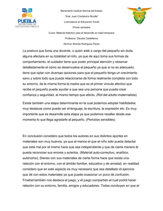 Benemérito Instituto Normal del Estado 
“Gral. Juan Crisóstomo Bonilla” 
Licenciatura en Educación Inicial 
Primer semestre 
Curso: Material didáctico para el desarrollo en edad temprana 
Profesora: Claudia Castellanos 
Alumna: Brenda Rodriguez Flores 
La postura que toma una docente, o quien esté a cargo del pequeño sin duda alguna afectara en su totalidad al niño, ya que de aquí toma sus formas de comportamiento, el cuidador tiene que poder principal atención y observar detalladamente el cómo se desenvuelve el pequeño ya que si no es adecuado, tiene que optar con diversas opciones para que el pequeño tenga un crecimiento sano y sobre todo que pueda relacionarse de forma realmente completa con todo su entorno, de la misma forma la madre que es el primer vincula afectivo que recibe el pequeño puede ayudar a que sea una persona que pueda crear confianza y seguridad, al mismo tiempo que afecto. (Rol del adulto-maternalista) 
Existe también una etapa determinante en la cual podemos adoptar habilidades muy destacas como puede ser el lenguaje, la escritura, la expresión etc. Es muy importante que se desarrolle esta etapa ya que podemos resaltar desde ese momento lo que llega agradarle al pequeño. (Periodos sensibles) 
En conclusión considero que todos los autores en sus distintos aportes en materiales son muy buenos, ya que al menos el que el niño sólo pueda detectar que está mal por el mismo hace que sea independiente y que de cierta manera él pueda reconocer sus errores y aciertos. (Material auto-correctivo, analítico, autónomo), Dienes con sus materiales de cierta forma hace que exista una relación con el entorno, con el ámbito familiar, educativo y de amistad, en realidad considero que en este aspecto es muy necesario que sea detallado el ejercicio que dé con estos materiales ya que puede ocasionar un poco de confusión. Froebel también nos destaca el juego, y el juego compartido el cual podrá hacer relación con su entorno, familia, amigos y educadores. Todos concluyen en que el  