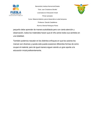 Benemérito Instituto Normal del Estado 
“Gral. Juan Crisóstomo Bonilla” 
Licenciatura en Educación Inicial 
Primer semestre 
Curso: Material didáctico para el desarrollo en edad temprana 
Profesora: Claudia Castellanos 
Alumna: Brenda Rodriguez Flores 
pequeño debe aprender de manera autodidacta pero con cierta atención y observación, todos los materiales hacen que el niño active todos sus sentidos en una totalidad. 
También podemos rescatar en los distintos enfoques en que los autores los marcan son diversos y quizás esto pueda ocasionar diferentes formas de como ocupar el material, pero de igual manera siguen siendo un gran aporte a la educación inicial preferentemente. 
 