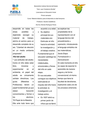 Benemérito Instituto Normal del Estado 
“Gral. Juan Crisóstomo Bonilla” 
Licenciatura en Educación Inicial 
Primer semestre 
Curso: Material didáctico para el desarrollo en edad temprana 
Profesora: Claudia Castellanos 
Alumna: Brenda Rodriguez Flores 
desarrollo en todas las áreas posibles y dejándole escoger su material de trabajo, abriría el camino para un desarrollo completo de su ser, "Libertad de elección en un medio ambiente preparado". -Rol del adulto 
* Las actitudes del adulto: Como el niño debe estar libre, moverse y experimentar en el ambiente, el papel del adulto es únicamente señalar directrices. Las guías (Maestras o Profesoras) tienen un papel fundamental ya que deben transmitir conocimientos y formar a los alumnos. *El Papel de la Maestra: 
Ella ante todo tiene que 
acuerdo a su edad. 
 Su objetivo principal de sus materiales era: Estimular al niño hacia la actividad, la investigación y el trabajo creativo. 
Fundamental que el educador satisfaga las necesidades intelectuales, emocionales y físicas del niño en cada etapa. 
En sus escuelas consigue sus objetivos estimulando el impulso del niño hacia la actividad, la investigación y el trabajo activo. 
 En 1837 abrió su primer jardín de niños que se llamó 
se explican las propiedades de la representación con el lenguaje técnico del procedimiento u operación, introduciendo el lenguaje simbólico de las matemáticas. 
Sexta Etapa: Formalización o Demostración 
En este momento el niño es capaz de exponer lo aprendido de manera segura y de forma convencional, al mismo tiempo que tiene la facultad de devolverse, explicando cada uno de los procesos anteriores. 
 