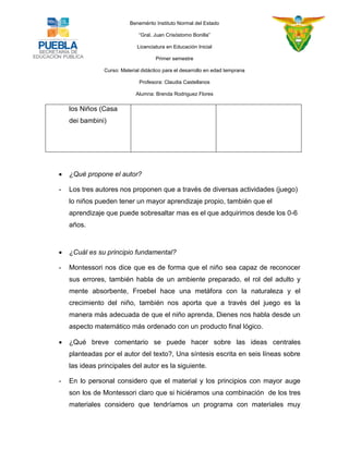 Benemérito Instituto Normal del Estado 
“Gral. Juan Crisóstomo Bonilla” 
Licenciatura en Educación Inicial 
Primer semestre 
Curso: Material didáctico para el desarrollo en edad temprana 
Profesora: Claudia Castellanos 
Alumna: Brenda Rodriguez Flores 
los Niños (Casa dei bambini) 
 ¿Qué propone el autor? - Los tres autores nos proponen que a través de diversas actividades (juego) lo niños pueden tener un mayor aprendizaje propio, también que el aprendizaje que puede sobresaltar mas es el que adquirimos desde los 0-6 años.  ¿Cuál es su principio fundamental? - Montessori nos dice que es de forma que el niño sea capaz de reconocer sus errores, también habla de un ambiente preparado, el rol del adulto y mente absorbente, Froebel hace una metáfora con la naturaleza y el crecimiento del niño, también nos aporta que a través del juego es la manera más adecuada de que el niño aprenda, Dienes nos habla desde un aspecto matemático más ordenado con un producto final lógico.  ¿Qué breve comentario se puede hacer sobre las ideas centrales planteadas por el autor del texto?, Una síntesis escrita en seis líneas sobre las ideas principales del autor es la siguiente. - En lo personal considero que el material y los principios con mayor auge son los de Montessori claro que si hiciéramos una combinación de los tres materiales considero que tendríamos un programa con materiales muy  