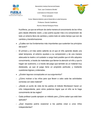 Benemérito Instituto Normal del Estado 
“Gral. Juan Crisóstomo Bonilla” 
Licenciatura en Educación Inicial 
Primer semestre 
Curso: Material didáctico para el desarrollo en edad temprana 
Profesora: Claudia Castellanos 
Alumna: Brenda Rodriguez Flores 
fructíferos, ya que se enfocan de cierta manera al conocimiento de los niños pero desde diferente visión, y eso podría ayudar más a la comprensión de todo un entorno lleno de cambios y sobre todo en estos tiempo que son de cambios y transformaciones  ¿Cuáles son los fundamentos más importantes que sustentan los principios del autor? - El primero y el más sobre saliente es el que el niño aprende desde una edad temprana, el entorno ayudara a su comprensión y de una manera adecuada la madre o el cuidador a cargo hará posible que el niño adquiera conocimiento, a través de materiales que llamen la atención al niño y que lo hagan ser autónomo, o a través del juego que también es un material muy destacada, ya que el juego tiene un propósito particular, y mediante cuestiones lógicas y ordenadas.  ¿Existen lagunas conceptuales en sus argumentos? - ¿Cómo motivar a los niños para que lleven a cabo cada las actividades correctas con este material? - ¿Desde un punto de vista de los padres el método Montessori hacen un niño independiente, pero cómo podemos lograr que al niño se le haga conocimiento de las reglas? - Cada profesor puede apropiar un método pero ¿Cómo saber que está bien aplicado? - ¿Qué impactos podría ocasionar a los padres crear a unos niños independientes?  