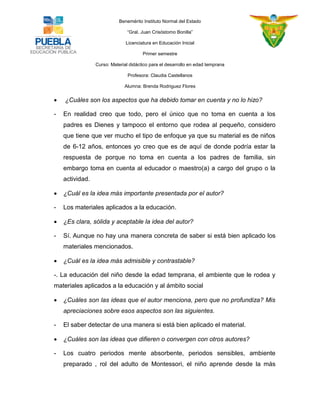 Benemérito Instituto Normal del Estado 
“Gral. Juan Crisóstomo Bonilla” 
Licenciatura en Educación Inicial 
Primer semestre 
Curso: Material didáctico para el desarrollo en edad temprana 
Profesora: Claudia Castellanos 
Alumna: Brenda Rodriguez Flores 
 ¿Cuáles son los aspectos que ha debido tomar en cuenta y no lo hizo? - En realidad creo que todo, pero el único que no toma en cuenta a los padres es Dienes y tampoco el entorno que rodea al pequeño, considero que tiene que ver mucho el tipo de enfoque ya que su material es de niños de 6-12 años, entonces yo creo que es de aquí de donde podría estar la respuesta de porque no toma en cuenta a los padres de familia, sin embargo toma en cuenta al educador o maestro(a) a cargo del grupo o la actividad.  ¿Cuál es la idea más importante presentada por el autor? - Los materiales aplicados a la educación.  ¿Es clara, sólida y aceptable la idea del autor? - Sí. Aunque no hay una manera concreta de saber si está bien aplicado los materiales mencionados.  ¿Cuál es la idea más admisible y contrastable? -. La educación del niño desde la edad temprana, el ambiente que le rodea y materiales aplicados a la educación y al ámbito social  ¿Cuáles son las ideas que el autor menciona, pero que no profundiza? Mis apreciaciones sobre esos aspectos son las siguientes. - El saber detectar de una manera si está bien aplicado el material.  ¿Cuáles son las ideas que difieren o convergen con otros autores? - Los cuatro periodos mente absorbente, periodos sensibles, ambiente preparado , rol del adulto de Montessori, el niño aprende desde la más  
