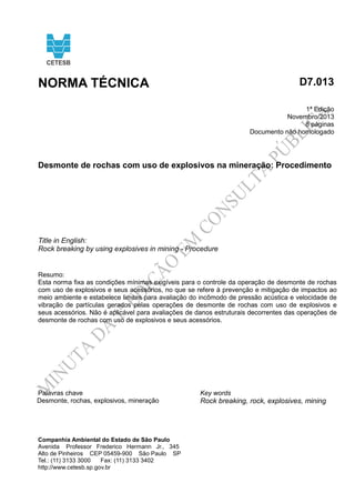 NORMA TÉCNICA D7.013 
1ª Edição 
Novembro/2013 
8 páginas 
Documento não homologado 
Desmonte de rochas com uso de explosivos na mineração: Procedimento 
Title in English: 
Rock breaking by using explosives in mining - Procedure 
Resumo: 
Esta norma fixa as condições mínimas exigíveis para o controle da operação de desmonte de rochas 
com uso de explosivos e seus acessórios, no que se refere à prevenção e mitigação de impactos ao 
meio ambiente e estabelece limites para avaliação do incômodo de pressão acústica e velocidade de 
vibração de partículas gerados pelas operações de desmonte de rochas com uso de explosivos e 
seus acessórios. Não é aplicável para avaliações de danos estruturais decorrentes das operações de 
desmonte de rochas com uso de explosivos e seus acessórios. 
Palavras chave Key words 
Desmonte, rochas, explosivos, mineração Rock breaking, rock, explosives, mining 
Companhia Ambiental do Estado de São Paulo 
Avenida Professor Frederico Hermann Jr., 345 
Alto de Pinheiros CEP 05459-900 São Paulo SP 
Tel.: (11) 3133 3000 Fax: (11) 3133 3402 
http://www.cetesb.sp.gov.br 
 