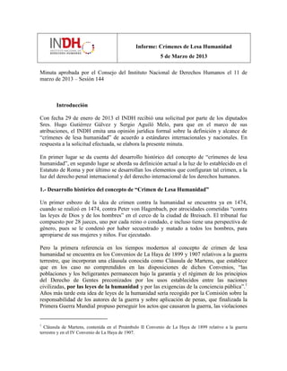 Informe: Crímenes de Lesa Humanidad
5 de Marzo de 2013
Minuta aprobada por el Consejo del Instituto Nacional de Derechos Humanos el 11 de
marzo de 2013 – Sesión 144
Introducción
Con fecha 29 de enero de 2013 el INDH recibió una solicitud por parte de los diputados
Sres. Hugo Gutiérrez Gálvez y Sergio Aguiló Melo, para que en el marco de sus
atribuciones, el INDH emita una opinión jurídica formal sobre la definición y alcance de
“crímenes de lesa humanidad” de acuerdo a estándares internacionales y nacionales. En
respuesta a la solicitud efectuada, se elabora la presente minuta.
En primer lugar se da cuenta del desarrollo histórico del concepto de “crímenes de lesa
humanidad”, en segundo lugar se aborda su definición actual a la luz de lo establecido en el
Estatuto de Roma y por último se desarrollan los elementos que configuran tal crimen, a la
luz del derecho penal internacional y del derecho internacional de los derechos humanos.
1.- Desarrollo histórico del concepto de “Crimen de Lesa Humanidad”
Un primer esbozo de la idea de crimen contra la humanidad se encuentra ya en 1474,
cuando se realizó en 1474, contra Peter von Hagenbach, por atrocidades cometidas “contra
las leyes de Dios y de los hombres” en el cerco de la ciudad de Breisach. El tribunal fue
compuesto por 28 jueces, uno por cada reino o condado, e incluso tiene una perspectiva de
género, pues se le condenó por haber secuestrado y matado a todos los hombres, para
apropiarse de sus mujeres y niños. Fue ejecutado.
Pero la primera referencia en los tiempos modernos al concepto de crimen de lesa
humanidad se encuentra en los Convenios de La Haya de 1899 y 1907 relativos a la guerra
terrestre, que incorporan una cláusula conocida como Cláusula de Martens, que establece
que en los caso no comprendidos en las disposiciones de dichos Convenios, “las
poblaciones y los beligerantes permanecen bajo la garantía y el régimen de los principios
del Derecho de Gentes preconizados por los usos establecidos entre las naciones
civilizadas, por las leyes de la humanidad y por las exigencias de la conciencia pública”.1
Años más tarde esta idea de leyes de la humanidad sería recogido por la Comisión sobre la
responsabilidad de los autores de la guerra y sobre aplicación de penas, que finalizada la
Primera Guerra Mundial propuso perseguir los actos que causaron la guerra, las violaciones
1
Cláusula de Martens, contenida en el Preámbulo II Convenio de La Haya de 1899 relativo a la guerra
terrestre y en el IV Convenio de La Haya de 1907.
 