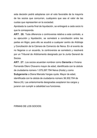 esta decisión podrá adoptarse con el voto favorable de la mayoría
de los socios que concurran, cualquiera que sea el valor de las
cuotas que representen en la sociedad.
Aprobada la cuenta final de liquidación, se entregará a cada socio lo
que le corresponda.
ART. 26. Toda diferencia o controversia relativa a este contrato, a
su ejecución y liquidación, se someterá a conciliación entre las
partes en litigio; para ello se acudirá a cualquier centro de Arbitraje
y Conciliación de la Cámara de Comercio de Neiva. En el evento de
no llegarse a un acuerdo, la controversia se someterá y resolverá
por un Tribunal de Arbitramento designado por la Junta General de
Socios.
ART. 27. Los socios acuerdan nombrar como Gerente a Viviana
Fernanda Otero Chavarro mayor de edad, identificada con la cédula
de ciudadanía número 1.075.267.794 Neiva (Huila) y como
Subgerente a Diana Marcela Vargas oyola. Mayor de edad,
identificada con la cédula de ciudadanía número 36.302.704 de
Neiva (H). Las anteriormente designadas aceptaron los cargos y
juraron con cumplir a cabalidad sus funciones.
FIRMAS DE LOS SOCIOS:
 