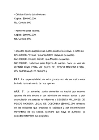- Cristian Camilo Lara Morales.
Capital: $50.000.000.
No. Cuotas: 500
- Katherine arias fajardo.
Capital: $80.000.000.
No. Cuotas: 800
Todos los socios pagaron sus cuotas en dinero efectivo, a razón de
$20.000.000. Viviana Fernanda Otero Chavarro de capital.
$50.000.000. Cristian Camilo Lara Morales de capital.
$80.000.000. Katherine arias fajardo de capital. Para un total de
CIENTO CINCUENTA MILLONES DE PESOS MONEDA LEGAL
COLOMBIANA ($150.000.000.)
PAR. La responsabilidad de todos y cada uno de los socios esta
limitada hasta el monto de sus aportes.
ART. 6°. La sociedad podrá aumentar su capital por nuevos
aportes de sus socios o por admisión de nuevos socios o por
acumulación de partidas no inferiores a SESENTA MILLONES DE
PESOS MONEDA LEGAL DE COLOMBIA ($60.000.000 tomados
de las utilidades que produzca la sociedad y por determinación
mayoritaria de los socios. Siempre que haya el aumento, la
sociedad reformará sus estatutos.
 
