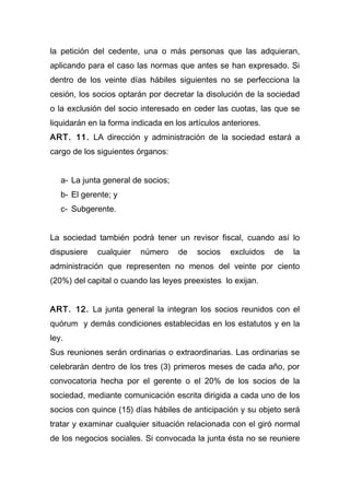 la petición del cedente, una o más personas que las adquieran,
aplicando para el caso las normas que antes se han expresado. Si
dentro de los veinte días hábiles siguientes no se perfecciona la
cesión, los socios optarán por decretar la disolución de la sociedad
o la exclusión del socio interesado en ceder las cuotas, las que se
liquidarán en la forma indicada en los artículos anteriores.
ART. 11. LA dirección y administración de la sociedad estará a
cargo de los siguientes órganos:
a- La junta general de socios;
b- El gerente; y
c- Subgerente.
La sociedad también podrá tener un revisor fiscal, cuando así lo
dispusiere cualquier número de socios excluidos de la
administración que representen no menos del veinte por ciento
(20%) del capital o cuando las leyes preexistes lo exijan.
ART. 12. La junta general la integran los socios reunidos con el
quórum y demás condiciones establecidas en los estatutos y en la
ley.
Sus reuniones serán ordinarias o extraordinarias. Las ordinarias se
celebrarán dentro de los tres (3) primeros meses de cada año, por
convocatoria hecha por el gerente o el 20% de los socios de la
sociedad, mediante comunicación escrita dirigida a cada uno de los
socios con quince (15) días hábiles de anticipación y su objeto será
tratar y examinar cualquier situación relacionada con el giró normal
de los negocios sociales. Si convocada la junta ésta no se reuniere
 