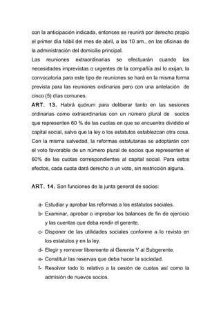 con la anticipación indicada, entonces se reunirá por derecho propio
el primer día hábil del mes de abril, a las 10 am., en las oficinas de
la administración del domicilio principal.
Las reuniones extraordinarias se efectuarán cuando las
necesidades imprevistas o urgentes de la compañía así lo exijan, la
convocatoria para este tipo de reuniones se hará en la misma forma
prevista para las reuniones ordinarias pero con una antelación de
cinco (5) días comunes.
ART. 13. Habrá quórum para deliberar tanto en las sesiones
ordinarias como extraordinarias con un número plural de socios
que representen 60 % de las cuotas en que se encuentra dividido el
capital social, salvo que la ley o los estatutos establezcan otra cosa.
Con la misma salvedad, la reformas estatutarias se adoptarán con
el voto favorable de un número plural de socios que representen el
60% de las cuotas correspondientes al capital social. Para estos
efectos, cada cuota dará derecho a un voto, sin restricción alguna.
ART. 14. Son funciones de la junta general de socios:
a- Estudiar y aprobar las reformas a los estatutos sociales.
b- Examinar, aprobar o improbar los balances de fin de ejercicio
y las cuentas que deba rendir el gerente.
c- Disponer de las utilidades sociales conforme a lo revisto en
los estatutos y en la ley.
d- Elegir y remover libremente al Gerente Y al Subgerente.
e- Constituir las reservas que deba hacer la sociedad.
f- Resolver todo lo relativo a la cesión de cuotas así como la
admisión de nuevos socios.
 