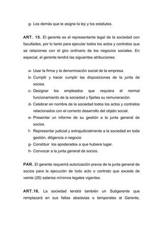 g- Los demás que le asigne la ley y los estatutos.
ART. 15. El gerente es el representante legal de la sociedad con
facultades, por lo tanto para ejecutar todos los actos y contratos que
se relaciones con el giro ordinario de los negocios sociales. En
especial, el gerente tendrá las siguientes atribuciones:
a- Usar la firma y la denominación social de la empresa.
b- Cumplir y hacer cumplir las disposiciones de la junta de
socios.
c- Designar los empleados que requiera el normal
funcionamiento de la sociedad y fijarles su remuneración.
d- Celebrar en nombre de la sociedad todos los actos y contratos
relacionados con el correcto desarrollo del objeto social.
e- Presentar un informe de su gestión a la junta general de
socios.
f- Representar judicial y extrajudicialmente a la sociedad en toda
gestión, diligencia o negocio
g- Constituir los apoderados a que hubiere lugar.
h- Convocar a la junta general de socios.
PAR. El gerente requerirá autorización previa de la junta general de
socios para la ejecución de todo acto o contrato que exceda de
veinte (20) salarios mínimos legales vigentes.
ART.16. La sociedad tendrá también un Subgerente que
remplazará en sus faltas absolutas o temporales al Gerente,
 