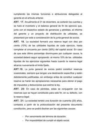 cumpliendo las mismas funciones o atribuciones delegadas al
gerente en el artículo anterior.
ART. 17. Anualmente el 31 de diciembre, se cortarán las cuentas y
se hará el inventario y el balance general de fin de ejercicio que,
junto con el respectivo estado de ganancias y pérdidas, el informe
del gerente y un proyecto de distribución de utilidades, se
presentará por este a consideración de la junta general de socios.
ART. 18. La sociedad formará una reserva legal con diez por
ciento (10%) de las utilidades liquidas de cada ejercicio, hasta
completar el cincuenta por ciento (50%) del capital social. En caso
de que este último porcentaje disminuyere por cualquier causa, la
sociedad deberá seguir apropiando el mismo 10% de las utilidades
liquidas de los ejercicios siguientes hasta cuando la reserva legal
alcance nuevamente el limite fijado.
ART.19. La junta general de socios podrá constituir reservas
ocasionales, siempre que tengan una destinación específica y estén
debidamente justificadas, sin embargo antes de constituir cualquier
reserva se harán las apropiaciones necesarias para atener el pago
de impuestos y deducciones que estime la ley.
ART. 20: En caso de pérdidas, estas se conjugarán con las
reservas que se hayan constituido para este fin, en su defecto, con
la reserva legal.
ART. 21: La sociedad tendrá una duración de cuarenta (20) años,
contados a partir de la protocolización del presente documento
constitución, pero se podrá disolver por las siguientes causas:
- Por vencimiento del término de duración.
- Por imposibilidad de cumplir el objeto social.
 