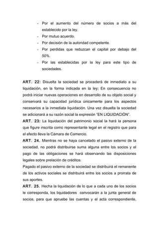 - Por el aumento del número de socios a más del
establecido por la ley.
- Por mutuo acuerdo.
- Por decisión de la autoridad competente.
- Por perdidas que reduzcan el capital por debajo del
50%.
- Por las establecidas por la ley para este tipo de
sociedades.
ART. 22: Disuelta la sociedad se procederá de inmediato a su
liquidación, en la forma indicada en la ley; En consecuencia no
podrá iniciar nuevas operaciones en desarrollo de su objeto social y
conservará su capacidad jurídica únicamente para los aspectos
necesarios a la inmediata liquidación. Una vez disuelta la sociedad
se adicionará a su razón social la expresión “EN LIQUIDACIÓN”.
ART. 23: La liquidación del patrimonio social la hará la persona
que figure inscrita como representante legal en el registro que para
el efecto lleva la Cámara de Comercio.
ART. 24. Mientras no se haya cancelado el pasivo externo de la
sociedad, no podrá distribuirse suma alguna entre los socios y el
pago de las obligaciones se hará observando las disposiciones
legales sobre prelación de créditos.
Pagado el pasivo externo de la sociedad se distribuirá el remanente
de los activos sociales se distribuirá entre los socios a prorrata de
sus aportes.
ART. 25. Hecha la liquidación de lo que a cada uno de los socios
le corresponda, los liquidadores convocarán a la junta general de
socios, para que apruebe las cuentas y el acta correspondiente,
 