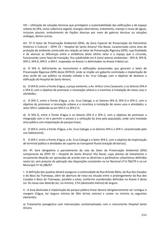 VIII – Utilização de soluções técnicas que privilegiem a sustentabilidade das edificações e do espaço 
urbano da SPA, como cobertura vegetal, energias alternativas, tratamento, manejo e reuso de águas, 
inclusive pluviais, embutimento de fiações diversas por meio de galerias técnicas ou soluções 
análogas, dentre outras. 
Art. 3º O Setor de Preservação Ambiental (SPA), da Zona Especial de Preservação do Patrimônio 
Histórico e Cultural – ZEPH 19 – Hospital de Santo Amaro/ Vila Naval, caracterizado como área de 
proteção do ambiente construído em relação ao Setor de Preservação Rigorosa (SPR), cuja finalidade 
é de atenuar as diferenças entre a ambiência deste último setor e o espaço que o circunda, 
funcionando como faixa de transição, fica subdividido em 6 (seis) setores ambientais - SPA A, SPA B, 
SPA C, SPA D, SPA E e SPA F, mapeados no Anexo I e delimitados no Anexo II desta Lei: 
a) O SPA A, defrontante ao monumento e edificações preservadas que geraram o Setor de 
Preservação Rigorosa (SPR) desta ZEPH19, onde se impõe um gabarito controlado e implantação de 
área verde de uso público na testada voltada à Av. Cruz Cabugá, com o objetivo de destacar a 
edificação do Hospital de Santo Amaro; 
b) O SPA B, entre a frente d’água, a praça existente, a Av. Arthur Lima Cavalcanti, e os Setores SPA A 
e SPA D, com o objetivo de promover a renovação urbana e o incentivo à instalação de novos usos e 
atividades; 
c) O SPA C, entre a frente d’água, a Av. Cruz Cabugá, e os Setores SPA A, SPA D e SPA E, com o 
objetivo de promover a renovação urbana e o incentivo à instalação de novos usos e atividades; o 
setor SPA C subdivide-se em SPA C-I e SPA C-II; 
d) O SPA D, entre a frente d’água e os Setores SPA A e SPA C, com o objetivo de promover a 
integração com o rio e permitir o acesso e a utilização da área pela população, onde será instalada 
área pública com implantação do parque linear; 
e) O SPA E, entre a frente d’água, a Av. Cruz Cabugá, e os Setores SPA C e SPA F, caracterizado pelo 
uso habitacional; 
f) O SPA F, entre a frente d’água, a Av. Cruz Cabugá e o Setor SPA E, com o objetivo de implantação 
de terminal público e atividades de suporte ao transporte fluvial (estação de barcos). 
Art. 4º. Será obrigatório o parcelamento do solo do Setor de Preservação Ambiental (SPA) 
componente da ZEPH 19 – Hospital de Santo Amaro/ Vila Naval, cujas plantas de loteamento e 
arruamento deverão ser aprovadas de acordo com as diretrizes e parâmetros urbanísticos definidos 
nesta Lei, sem prejuízo da aplicação das disposições constantes na Lei Nacional nº 6.766/79 e na Lei 
Municipal nº 16.286/97. 
I - A definição das quadras deverá assegurar a continuidade da Rua Arlindo Melo, da Rua dos Casados 
e do Beco da Tramways, além de abertura de nova via situada entre o prolongamento da Rua dos 
Casados e Beco da Tramways, paralela a estas, conforme coordenadas definidas no Anexo II desta 
Lei. As novas vias deverão ter, no mínimo, 17m (dezessete metros) de largura. 
II - A área destinada à implantação do parque público linear deverá obrigatoriamente ser contígua à 
margem d’água, ter largura mínima de 30m (trinta metros) e conter no mínimo os seguintes 
elementos: 
a) Tratamento paisagístico com intervenções contextualizadas com o monumento Hospital Santo 
Amaro; 
2/12 
 
