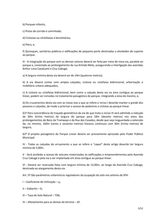 3/12 
b) Parques infantis; 
c) Pistas de corrida e caminhada; 
d) Ciclovias ou cliclofaixas e bicicletários; 
e) Píers; e, 
f) Quiosques, sanitários públicos e edificações de pequeno porte destinadas a atividades de suporte 
ao parque. 
III - A integração do parque com os demais setores deverá ser feita por meio de nova via, paralela ao 
parque e, conectada ao prolongamento da rua Arlindo Melo, assegurando a interligação das avenidas 
Arthur Lima Cavalcanti e Cruz Cabugá: 
a) A largura mínima desta via deverá ser de 14m (quatorze metros); 
b) A via deverá contar com amplas calçadas, ciclovia ou ciclofaixa bidirecional, arborização e 
mobiliário urbano adequados; 
c) A ciclovia ou ciclofaixa bidirecional, bem como a calçada desta via na área contígua ao parque 
linear, podem ser incluídas no tratamento paisagístico do parque, integrando a área do mesmo; e, 
d) Os cruzamentos desta via com as novas vias a que se refere o inciso I deverão manter o greide dos 
passeios e calçadas, de modo a priorizar o acesso de pedestres e ciclistas ao parque linear. 
§1º Para concordância do traçado geométrico da via de que trata o inciso III será admitida a redução 
de 30m (trinta metros) de largura do parque para 18m (dezoito metros) nos eixos dos 
prolongamentos do Beco da Tramways e da Rua dos Casados, desde que seja resguardada a extensão 
de, no mínimo, 160m (cento e sessenta metros) lineares contínuos com 30m (trinta metros) de 
largura; 
§2º O projeto paisagístico do Parque Linear deverá ser previamente aprovado pelo Poder Público 
Municipal. 
IV - Todas as calçadas do arruamento a que se refere o “caput” deste artigo deverão ter largura 
mínima de 5,00m. 
V - Será proibido o acesso de veículos motorizados às edificações e empreendimentos pela Avenida 
Cruz Cabugá e pela via a ser implantada em área contígua ao parque linear. 
VI - Deverá ser reservada faixa com largura mínima de 12,00m, ao longo da Avenida Cruz Cabugá, 
destinada ao alargamento desta via. 
Art. 5º São parâmetros urbanísticos reguladores da ocupação do solo nos setores da SPA: 
I – Coeficiente de Utilização – μ; 
II – Gabarito – G; 
III – Taxa de Solo Natural – TSN; 
IV – Afastamento para as divisas do terreno – Af. 
 