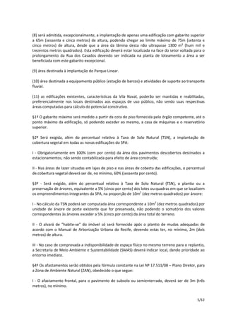 (8) será admitida, excepcionalmente, a implantação de apenas uma edificação com gabarito superior 
a 65m (sessenta e cinco metros) de altura, podendo chegar ao limite máximo de 75m (setenta e 
cinco metros) de altura, desde que a área da lâmina desta não ultrapasse 1300 m² (hum mil e 
trezentos metros quadrados). Esta edificação deverá estar localizada na face do setor voltada para o 
prolongamento da Rua dos Casados devendo ser indicada na planta de loteamento a área a ser 
beneficiada com este gabarito excepcional. 
5/12 
(9) área destinada à implantação do Parque Linear. 
(10) área destinada a equipamento público (estação de barcos) e atividades de suporte ao transporte 
fluvial. 
(11) as edificações existentes, características da Vila Naval, poderão ser mantidas e reabilitadas, 
preferencialmente nos locais destinados aos espaços de uso público, não sendo suas respectivas 
áreas computadas para cálculo do potencial construtivo. 
§1º O gabarito máximo será medido a partir da cota de piso fornecida pelo órgão competente, até o 
ponto máximo da edificação, só podendo exceder ao mesmo, a casa de máquinas e o reservatório 
superior. 
§2º Será exigida, além do percentual relativo à Taxa de Solo Natural (TSN), a implantação de 
cobertura vegetal em todas as novas edificações do SPA: 
I - Obrigatoriamente em 100% (cem por cento) da área dos pavimentos descobertos destinados a 
estacionamentos, não sendo contabilizada para efeito de área construída; 
II - Nas áreas de lazer situadas em lajes de piso e nas áreas de coberta das edificações, o percentual 
de cobertura vegetal deverá ser de, no mínimo, 60% (sessenta por cento). 
§3º - Será exigido, além do percentual relativo à Taxa de Solo Natural (TSN), o plantio ou a 
preservação de árvores, equivalente a 5% (cinco por cento) dos lotes ou quadras em que se localizem 
os empreendimentos integrantes da SPA, na proporção de 10m2 (dez metros quadrados) por árvore: 
I - No cálculo da TSN poderá ser computada área correspondente a 10m2 (dez metros quadrados) por 
unidade de árvore de porte existente que for preservada, não podendo o somatório dos valores 
correspondentes às árvores exceder a 5% (cinco por cento) da área total do terreno. 
II - O alvará de "habite-se" do imóvel só será fornecido após o plantio de mudas adequadas de 
acordo com o Manual de Arborização Urbana do Recife, devendo estas ter, no mínimo, 2m (dois 
metros) de altura. 
III - No caso de comprovada a indisponibilidade de espaço físico no mesmo terreno para o replantio, 
a Secretaria de Meio Ambiente e Sustentabilidade (SMAS) deverá indicar local, dando prioridade ao 
entorno imediato. 
§4º Os afastamentos serão obtidos pela fórmula constante na Lei Nº 17.511/08 – Plano Diretor, para 
a Zona de Ambiente Natural (ZAN), obedecido o que segue: 
I - O afastamento frontal, para o pavimento de subsolo ou semienterrado, deverá ser de 3m (três 
metros), no mínimo. 
 