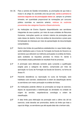 Art. 34.   Para a carreira de Gestão Universitária, as promoções de que trata o
           inciso II, do artigo 33, ocorrerão uma vez por ano, sendo a primeira no
           exercício seguinte ao da promulgação desta Lei, sempre no primeiro
           trimestre, em quantidade proporcional às nomeações por concurso
           público ocorridas no exercício anterior, relativas às vacâncias
           provenientes das categorias Suporte e Desenvolvimento.

§ 1º       As Instituições de Ensino Superior disponibilizarão aos servidores
           integrantes de seus quadros, por meio de suas unidades de Recursos
           Humanos, instruções quanto ao número máximo de promoções para
           cada classe de destino, forma de análise de documentos e prazo para
           formalização de interesse por meio da apresentação de documentação
           comprobatória.

§ 2º       Dentro dos limites de quantitativos estabelecidos no caput deste artigo,
           serão habilitados para o Curso de Formação da Escola de Governo os
           servidores que obtiverem as melhores pontuações na análise de títulos,
           após avaliados os requisitos previstos no Anexo IV, dando à
           comunidade ampla publicidade do resultado final do processo.

§ 3º       A promoção será efetivada somente após cumprida a qualificação
           exigida para a categoria de destino, comprovada por meio da
           aprovação no Curso de Formação da Escola de Governo, na forma do
           Anexo IV.

§ 4º       Havendo desistência ou reprovação no curso de formação, será
           habilitado outro servidor, obedecendo à ordem de classificação dentre
           os servidores com maior pontuação na análise de títulos.

§ 5º       As Instituições poderão efetivar as promoções ao longo do exercício,
           depois de equacionada a redistribuição de atividades na unidade de
           origem   do      servidor,   respeitando-se   cronologia   e   ordem   de
           classificação.

§ 6º       A data limite para efetivação da promoção será o último dia útil do
           exercício, onde deverão ser promovidos, dentro do limite que trata o
           caput do Artigo, os servidores que até aquela data não o tenham sido.
 