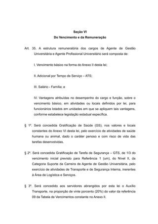 Seção VI
                      Do Vencimento e da Remuneração


Art. 35. A estrutura remuneratória dos cargos de Agente de Gestão
      Universitária e Agente Profissional Universitário será composta de:


      I. Vencimento básico na forma do Anexo II desta lei;


      II. Adicional por Tempo de Serviço – ATS;


      III. Salário - Família; e


      IV. Vantagens atribuídas no desempenho do cargo e função, sobre o
      vencimento básico, em atividades ou locais definidos por lei, para
      funcionários lotados em unidades em que se apliquem tais vantagens,
      conforme estabelece legislação estadual específica.


§ 1º. Será concedida Gratificação de Saúde (GS), nos valores e locais
    constantes do Anexo VI desta lei, pelo exercício de atividades de saúde
    humana ou animal, dado o caráter penoso e com risco de vida das
    tarefas desenvolvidas.


§ 2º. Será concedida Gratificação de Tarefa de Segurança – GTS, de 1/3 do
    vencimento inicial previsto para Referência 1 (um), do Nível II, da
    Categoria Suporte da Carreira de Agente de Gestão Universitária, pelo
    exercício de atividades de Transporte e de Segurança Interna, inerentes
    à Área de Logística e Serviços.


§ 3º. Será concedido aos servidores abrangidos por esta lei o Auxílio
    Transporte, na proporção de vinte porcento (20%) do valor da referência
    09 da Tabela de Vencimentos constante no Anexo II.
 