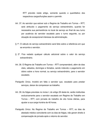 RTT previsto neste artigo, somente quando o quantitativo dos
        respectivos cargos/funções assim o permitir.


Art. 37. Ao servidor que estiver sob o Regime de Trabalho em Turnos – RTT,
       será atribuído o pagamento de serviço extraordinário, quando for
       necessária sua permanência no local de serviço ao final de seu turno
       por ausência do servidor escalado para o turno seguinte, ou por
       situação de excepcional interesse da administração.


§ 1º. O cálculo do serviço extraordinário será feito sobre a referência em que
     se encontra o servidor.


§ 2º. Fica vedado qualquer cálculo adicional sobre o valor do serviço
     extraordinário.


Art. 38. O Regime de Trabalho em Turnos – RTT compreenderá, além de dias
       úteis, sábados, domingos e feriados, sendo indevido o pagamento em
       dobro sobre a hora normal, ou serviço extraordinário, para o servidor
       escalado.


Parágrafo Único. Incidirá em falta o servidor que, escalado para prestar
       serviços, deixar de comparecer ao trabalho.


Art. 39. As folgas previstas no inciso I, do artigo 29 desta lei, serão instituídas
       exclusivamente para o servidor escalado em Regime de Trabalho em
       Turnos – RTT, com jornada de trabalho de oito horas diárias, para
       ajustar a sua carga horária de 40 horas.


Parágrafo Único: No Regime de Trabalho em Turnos – RTT, os dias de
       atestado médico coincidente com os dias de folgas, não geram direito à
       compensação de jornada após o retorno do servidor.
 