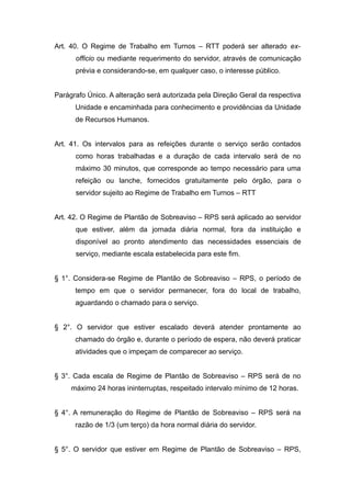 Art. 40. O Regime de Trabalho em Turnos – RTT poderá ser alterado ex-
      officio ou mediante requerimento do servidor, através de comunicação
      prévia e considerando-se, em qualquer caso, o interesse público.


Parágrafo Único. A alteração será autorizada pela Direção Geral da respectiva
      Unidade e encaminhada para conhecimento e providências da Unidade
      de Recursos Humanos.


Art. 41. Os intervalos para as refeições durante o serviço serão contados
      como horas trabalhadas e a duração de cada intervalo será de no
      máximo 30 minutos, que corresponde ao tempo necessário para uma
      refeição ou lanche, fornecidos gratuitamente pelo órgão, para o
      servidor sujeito ao Regime de Trabalho em Turnos – RTT


Art. 42. O Regime de Plantão de Sobreaviso – RPS será aplicado ao servidor
      que estiver, além da jornada diária normal, fora da instituição e
      disponível ao pronto atendimento das necessidades essenciais de
      serviço, mediante escala estabelecida para este fim.


§ 1°. Considera-se Regime de Plantão de Sobreaviso – RPS, o período de
      tempo em que o servidor permanecer, fora do local de trabalho,
      aguardando o chamado para o serviço.


§ 2°. O servidor que estiver escalado deverá atender prontamente ao
      chamado do órgão e, durante o período de espera, não deverá praticar
      atividades que o impeçam de comparecer ao serviço.


§ 3°. Cada escala de Regime de Plantão de Sobreaviso – RPS será de no
     máximo 24 horas ininterruptas, respeitado intervalo mínimo de 12 horas.


§ 4°. A remuneração do Regime de Plantão de Sobreaviso – RPS será na
      razão de 1/3 (um terço) da hora normal diária do servidor.


§ 5°. O servidor que estiver em Regime de Plantão de Sobreaviso – RPS,
 