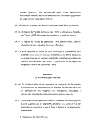 quando    chamado,     será    remunerado     pelas   horas   efetivamente
      trabalhadas na forma de serviço extraordinário, cessando o pagamento
      do terço previsto no parágrafo anterior.


§ 6º. Fica vedado qualquer cálculo adicional sobre o valor desta gratificação.


Art. 43. O Regime de Plantão de Sobreaviso – RPS e o Regime de Trabalho
        em Turnos – RTT, são concomitantemente incompatíveis entre si.


Art. 44. O Regime de Plantão de Sobreaviso – RPS compreenderá, além de
        dias úteis, também sábados, domingos e feriados.


Art. 45. Fica delegada ao Reitor de cada instituição a competência para
        autorizar a execução de serviços diferenciados da forma estipulada
        no artigo 30 desta lei, mediante solicitação e justificativa do titular da
        unidade administrativa, bem como o pagamento da vantagem do
        Regime de Plantão de Sobreaviso – RPS.




                                    Seção VIII
                        Da Movimentação Funcional


Art. 46. Os pedidos iniciais, de prorrogação e de revogação de disposições
        funcionais e os de movimentação do Servidor estável das IEES são
        de competência dos dirigentes das respectivas instituições e
        obedecerão a legislação estadual específica sobre o assunto.


Art. 47. A movimentação de servidor lotado nas unidades das Instituições de
        Ensino Superior para o Hospital Universitário e vice-versa deverá ser
        precedida de vaga livre e para a Área e Categoria correspondente,
        obedecendo:


      I. necessidade da Administração;
 