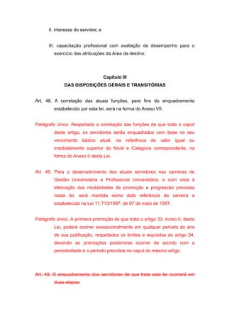 II. interesse do servidor; e


      III. capacitação profissional com avaliação de desempenho para o
         exercício das atribuições da Área de destino.




                                     Capítulo III
              DAS DISPOSIÇÕES GERAIS E TRANSITÓRIAS


Art. 48. A correlação das atuais funções, para fins do enquadramento
         estabelecido por esta lei, será na forma do Anexo VII.


Parágrafo único. Respeitada a correlação das funções de que trata o caput
         deste artigo, os servidores serão enquadrados com base no seu
         vencimento     básico   atual,    na   referência   de   valor   igual   ou
         imediatamente superior do Nível e Categoria correspondente, na
         forma do Anexo II desta Lei.


Art. 49. Para o desenvolvimento dos atuais servidores nas carreiras de
         Gestão Universitária e Profissional Universitária, e com vista à
         efetivação das modalidades de promoção e progressão previstas
         nesta lei, será mantida como data referência da carreira a
         estabelecida na Lei 11.713/1997, de 07 de maio de 1997.


Parágrafo único. A primeira promoção de que trata o artigo 33, inciso II, desta
         Lei, poderá ocorrer excepcionalmente em qualquer período do ano
         de sua publicação, respeitados os limites e requisitos do artigo 34,
         devendo as promoções posteriores ocorrer de acordo com a
         periodicidade e o período previstos no caput do mesmo artigo.




Art. 49. O enquadramento dos servidores de que trata esta lei ocorrerá em
         duas etapas:
 