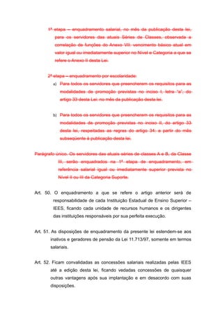 1ª etapa – enquadramento salarial, no mês da publicação desta lei,
         para os servidores das atuais Séries de Classes, observada a
         correlação de funções do Anexo VII: vencimento básico atual em
         valor igual ou imediatamente superior no Nível e Categoria a que se
         refere o Anexo II desta Lei.


      2ª etapa – enquadramento por escolaridade:
         a) Para todos os servidores que preencherem os requisitos para as
            modalidades de promoção previstas no inciso I, letra “a”, do
            artigo 33 desta Lei: no mês da publicação desta lei.


         b) Para todos os servidores que preencherem os requisitos para as
            modalidades de promoção previstas no inciso II, do artigo 33
            desta lei, respeitadas as regras do artigo 34: a partir do mês
            subseqüente à publicação desta lei.


Parágrafo único. Os servidores das atuais séries de classes A e B, da Classe
           III, serão enquadrados na 1ª etapa de enquadramento, em
           referência salarial igual ou imediatamente superior prevista no
           Nível II ou III da Categoria Suporte.


Art. 50. O enquadramento a que se refere o artigo anterior será de
         responsabilidade de cada Instituição Estadual de Ensino Superior –
         IEES, ficando cada unidade de recursos humanos e os dirigentes
         das instituições responsáveis por sua perfeita execução.


Art. 51. As disposições de enquadramento da presente lei estendem-se aos
       inativos e geradores de pensão da Lei 11.713/97, somente em termos
       salariais.


Art. 52. Ficam convalidadas as concessões salariais realizadas pelas IEES
       até a edição desta lei, ficando vedadas concessões de quaisquer
       outras vantagens após sua implantação e em desacordo com suas
       disposições.
 