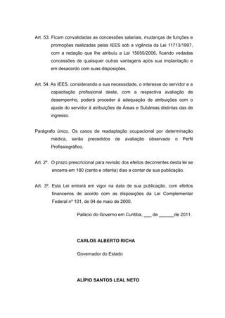 Art. 53. Ficam convalidadas as concessões salariais, mudanças de funções e
        promoções realizadas pelas IEES sob a vigência da Lei 11713/1997,
        com a redação que lhe atribuiu a Lei 15050/2006, ficando vedadas
        concessões de quaisquer outras vantagens após sua implantação e
        em desacordo com suas disposições.


Art. 54. As IEES, considerando a sua necessidade, o interesse do servidor e a
        capacitação profissional deste, com a respectiva avaliação de
        desempenho, poderá proceder à adequação de atribuições com o
        ajuste do servidor à atribuições de Áreas e Subáreas distintas das de
        ingresso.


Parágrafo único. Os casos de readaptação ocupacional por determinação
        médica,     serão   precedidos   de   avaliação   observado    o   Perfil
        Profissiográfico.


Art. 2º. O prazo prescricional para revisão dos efeitos decorrentes desta lei se
        encerra em 180 (cento e oitenta) dias a contar de sua publicação.


Art. 3º. Esta Lei entrará em vigor na data de sua publicação, com efeitos
        financeiros de acordo com as disposições da Lei Complementar
        Federal nº 101, de 04 de maio de 2000.

                      Palácio do Governo em Curitiba, ___ de ______de 2011.




                      CARLOS ALBERTO RICHA

                      Governador do Estado




                      ALÍPIO SANTOS LEAL NETO
 