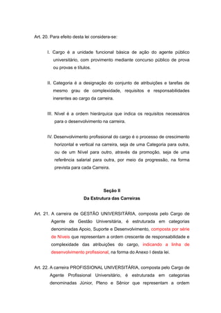 Art. 20. Para efeito desta lei considera-se:


      I. Cargo é a unidade funcional básica de ação do agente público
          universitário, com provimento mediante concurso público de prova
          ou provas e títulos.


      II. Categoria é a designação do conjunto de atribuições e tarefas de
         mesmo grau de complexidade, requisitos e responsabilidades
         inerentes ao cargo da carreira.


      III. Nível é a ordem hierárquica que indica os requisitos necessários
          para o desenvolvimento na carreira.


      IV. Desenvolvimento profissional do cargo é o processo de crescimento
          horizontal e vertical na carreira, seja de uma Categoria para outra,
          ou de um Nível para outro, através da promoção, seja de uma
          referência salarial para outra, por meio da progressão, na forma
          prevista para cada Carreira.




                                    Seção II
                          Da Estrutura das Carreiras


Art. 21. A carreira de GESTÃO UNIVERSITÁRIA, composta pelo Cargo de
        Agente de Gestão Universitária, é estruturada em categorias
        denominadas Apoio, Suporte e Desenvolvimento, composta por série
        de Níveis que representam a ordem crescente de responsabilidade e
        complexidade das atribuições do cargo, indicando a linha de
        desenvolvimento profissional, na forma do Anexo I desta lei.


Art. 22. A carreira PROFISSIONAL UNIVERSITÁRIA, composta pelo Cargo de
        Agente Profissional Universitário, é estruturada em categorias
        denominadas Júnior, Pleno e Sênior que representam a ordem
 