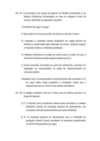 Art. 27. O provimento nos cargos de Agente de Gestão Universitária e de
        Agente Profissional Universitário se dará na categoria inicial da
        carreira, atendidos os seguintes requisitos:


      I. Existência de vaga no cargo;


      II. Aprovação em concurso público de provas ou provas e títulos;


      III. Inspeção e avaliação médica obrigatória por órgão pericial do
         Estado ou credenciado pela instituição de ensino, podendo integrar
         a inspeção médica a avaliação psicológica;


      IV. Registro profissional no órgão de classe para os casos em que o
         exercício profissional esteja regulamentado por lei; e


      V. outros requisitos vinculados ao exercício profissional, previstos em
         legislação ou contemplados no edital de regulamentação do
         concurso público.


      Parágrafo único. A comprovação do preenchimento dos requisitos I a V
           do caput deste artigo precederá a nomeação, sendo que o
           requisito previsto no inciso III terá caráter eliminatório.


Art. 28. O estágio probatório será de 3 (três) anos de efetivo exercício no
        cargo de ingresso.


      § 1º. O servidor será considerado estável após aprovação no estágio
           probatório através de avaliação especial de desempenho, por
           comissão instituída exclusivamente para essa finalidade.


      § 2º. A avaliação especial de desempenho para a finalidade do
           parágrafo anterior deverá considerar os requisitos especificados
           no Perfil Profissiográfico do cargo.
 