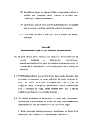 § 3º. Considerado inapto ou não cumpridas as exigências do cargo, o
           servidor será exonerado, sendo chamado o candidato com
           classificação imediatamente inferior.


      § 4º. Considerado estável, o servidor terá automaticamente progressão
           para a segunda referência salarial da categoria de ingresso.


      § 5º. Não será permitida a promoção para o servidor em estágio
           probatório.




                                   Seção IV
        Do Perfil Profissiográfico e da Avaliação de Desempenho


Art. 29. Será adotado para a realização de concursos, dimensionamento de
      pessoal,      avaliação       de        desempenho,        movimentação,
      aprendizagem/reciclagem e para os institutos de desenvolvimento na
      carreira o Perfil Profissiográfico, uniformizado para todas as Instituições
      de Ensino.


§ 1º. Perfil Profissiográfico é o documento formal da descrição do cargo e das
     atribuições componentes do cargo, indicando as tarefas genéricas do
     cargo, as tarefas específicas e especializadas das funções, as
     exigências físicas, psicológicas e profissionais e outras determinantes
     para a ocupação do cargo, sendo utilizado tanto para o estágio
     probatório quanto para a manutenção do cargo.


§ 2º. As tarefas associadas no desempenho do cargo serão mensuráveis,
     quantitativa e qualitativamente, de acordo com o grau de complexidade e
     responsabilidade para as determinações do caput deste artigo:


     I. Tarefas genéricas indicarão apenas as quantidades de funcionários
     necessários para o desempenho das atividades da estrutura.
 