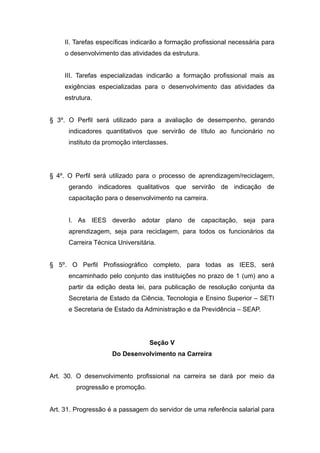II. Tarefas específicas indicarão a formação profissional necessária para
     o desenvolvimento das atividades da estrutura.


     III. Tarefas especializadas indicarão a formação profissional mais as
     exigências especializadas para o desenvolvimento das atividades da
     estrutura.


§ 3º. O Perfil será utilizado para a avaliação de desempenho, gerando
      indicadores quantitativos que servirão de título ao funcionário no
      instituto da promoção interclasses.




§ 4º. O Perfil será utilizado para o processo de aprendizagem/reciclagem,
      gerando indicadores qualitativos que servirão de indicação de
      capacitação para o desenvolvimento na carreira.


      I. As IEES deverão adotar plano de capacitação, seja para
      aprendizagem, seja para reciclagem, para todos os funcionários da
      Carreira Técnica Universitária.


§ 5º. O Perfil Profissiográfico completo, para todas as IEES, será
      encaminhado pelo conjunto das instituições no prazo de 1 (um) ano a
      partir da edição desta lei, para publicação de resolução conjunta da
      Secretaria de Estado da Ciência, Tecnologia e Ensino Superior – SETI
      e Secretaria de Estado da Administração e da Previdência – SEAP.




                                  Seção V
                     Do Desenvolvimento na Carreira


Art. 30. O desenvolvimento profissional na carreira se dará por meio da
         progressão e promoção.


Art. 31. Progressão é a passagem do servidor de uma referência salarial para
 