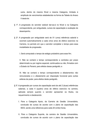 outra, dentro do mesmo Nível e mesma Categoria, limitada à
       amplitude de vencimentos estabelecida na forma da Tabela do Anexo
       II desta lei.


§ 1º. A progressão do servidor estável dar-se-á no Nível e na Categoria
      correspondente, por antiguidade, cursos de capacitação e avaliação de
      desempenho.


§ 2º. A progressão por antiguidade será de 01 (uma) referência salarial e
      ocorrerá automaticamente a cada cinco anos de efetivo exercício na
      Carreira, no período em que o servidor completar o tempo para essa
      modalidade de progressão.


      I. Será computado o tempo de estágio probatório para esse fim;


      II. Não se contará o tempo correspondente a contratos por prazo
      determinado ou por regime especial, continuados ou não, firmados com
      o Estado do Paraná, para efeitos desse parágrafo; e


      III. Não se contará o tempo correspondente a afastamentos não
      remunerados e o afastamento por disposição funcional para outras
      esferas de poder, para efeitos deste parágrafo.


§ 3º. A progressão por cursos de capacitação será de até 2 (duas) referências
     salariais, a cada 4 (quatro) anos de efetivo exercício na carreira,
     aplicada sempre quando o servidor apresentar os títulos, via
     requerimento e obedecendo:


     I. Para a Categoria Apoio, da Carreira de Gestão Universitária,
       conclusão de cursos de acordo com o plano de capacitação das
       IEES, sendo uma referencia para cada 20 (vinte) horas.


     II. Para a Categoria Suporte, da carreira de Gestão Universitária,
       conclusão de cursos de acordo com o plano de capacitação das
 
