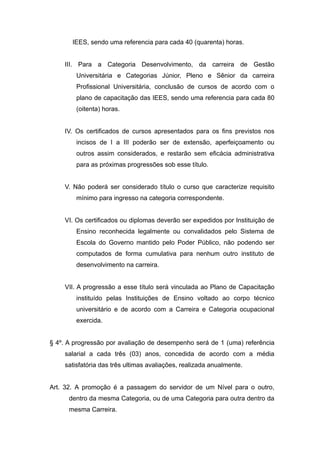IEES, sendo uma referencia para cada 40 (quarenta) horas.


    III. Para a Categoria Desenvolvimento, da carreira de Gestão
        Universitária e Categorias Júnior, Pleno e Sênior da carreira
        Profissional Universitária, conclusão de cursos de acordo com o
        plano de capacitação das IEES, sendo uma referencia para cada 80
        (oitenta) horas.


    IV. Os certificados de cursos apresentados para os fins previstos nos
        incisos de I a III poderão ser de extensão, aperfeiçoamento ou
        outros assim considerados, e restarão sem eficácia administrativa
        para as próximas progressões sob esse título.


    V. Não poderá ser considerado título o curso que caracterize requisito
        mínimo para ingresso na categoria correspondente.


    VI. Os certificados ou diplomas deverão ser expedidos por Instituição de
        Ensino reconhecida legalmente ou convalidados pelo Sistema de
        Escola do Governo mantido pelo Poder Público, não podendo ser
        computados de forma cumulativa para nenhum outro instituto de
        desenvolvimento na carreira.


    VII. A progressão a esse título será vinculada ao Plano de Capacitação
        instituído pelas Instituições de Ensino voltado ao corpo técnico
        universitário e de acordo com a Carreira e Categoria ocupacional
        exercida.


§ 4º. A progressão por avaliação de desempenho será de 1 (uma) referência
    salarial a cada três (03) anos, concedida de acordo com a média
    satisfatória das três ultimas avaliações, realizada anualmente.


Art. 32. A promoção é a passagem do servidor de um Nível para o outro,
      dentro da mesma Categoria, ou de uma Categoria para outra dentro da
      mesma Carreira.
 