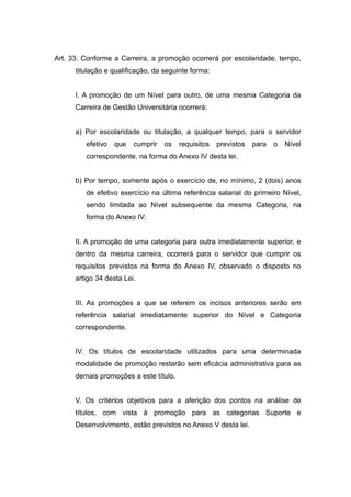 Art. 33. Conforme a Carreira, a promoção ocorrerá por escolaridade, tempo,
      titulação e qualificação, da seguinte forma:


      I. A promoção de um Nível para outro, de uma mesma Categoria da
      Carreira de Gestão Universitária ocorrerá:


      a) Por escolaridade ou titulação, a qualquer tempo, para o servidor
         efetivo   que   cumprir   os   requisitos   previstos   para   o   Nível
         correspondente, na forma do Anexo IV desta lei.


      b) Por tempo, somente após o exercício de, no mínimo, 2 (dois) anos
         de efetivo exercício na última referência salarial do primeiro Nível,
         sendo limitada ao Nível subsequente da mesma Categoria, na
         forma do Anexo IV.


      II. A promoção de uma categoria para outra imediatamente superior, e
      dentro da mesma carreira, ocorrerá para o servidor que cumprir os
      requisitos previstos na forma do Anexo IV, observado o disposto no
      artigo 34 desta Lei.


      III. As promoções a que se referem os incisos anteriores serão em
      referência salarial imediatamente superior do Nível e Categoria
      correspondente.


      IV. Os títulos de escolaridade utilizados para uma determinada
      modalidade de promoção restarão sem eficácia administrativa para as
      demais promoções a este título.


      V. Os critérios objetivos para a aferição dos pontos na análise de
      títulos, com vista à promoção para as categorias Suporte e
      Desenvolvimento, estão previstos no Anexo V desta lei.
 