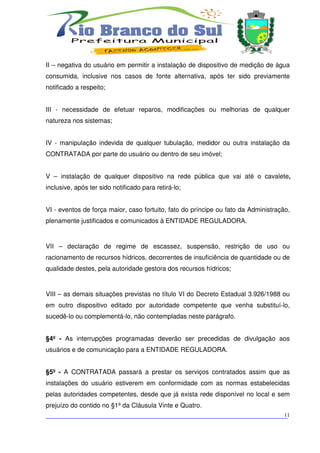 II – negativa do usuário em permitir a instalação de dispositivo de medição de água
consumida, inclusive nos casos de fonte alternativa, após ter sido previamente
notificado a respeito;


III - necessidade de efetuar reparos, modificações ou melhorias de qualquer
natureza nos sistemas;


IV - manipulação indevida de qualquer tubulação, medidor ou outra instalação da
CONTRATADA por parte do usuário ou dentro de seu imóvel;


V – instalação de qualquer dispositivo na rede pública que vai até o cavalete,
inclusive, após ter sido notificado para retirá-lo;


VI - eventos de força maior, caso fortuito, fato do príncipe ou fato da Administração,
plenamente justificados e comunicados à ENTIDADE REGULADORA.


VII – declaração de regime de escassez, suspensão, restrição de uso ou
racionamento de recursos hídricos, decorrentes de insuficiência de quantidade ou de
qualidade destes, pela autoridade gestora dos recursos hídricos;


VIII – as demais situações previstas no título VI do Decreto Estadual 3.926/1988 ou
em outro dispositivo editado por autoridade competente que venha substituí-lo,
sucedê-lo ou complementá-lo, não contempladas neste parágrafo.


§4º - As interrupções programadas deverão ser precedidas de divulgação aos
usuários e de comunicação para a ENTIDADE REGULADORA.


§5º - A CONTRATADA passará a prestar os serviços contratados assim que as
instalações do usuário estiverem em conformidade com as normas estabelecidas
pelas autoridades competentes, desde que já exista rede disponível no local e sem
prejuízo do contido no §1º da Cláusula Vinte e Quatro.
___________________________________________________________________________
                                                                          11
 