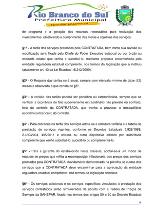 de programa e a geração dos recursos necessários para realização dos
investimentos, objetivando o cumprimento das metas e objetivos dos serviços.


§1º - A tarifa dos serviços prestados pela CONTRATADA, bem como sua revisão ou
modificação será fixada pelo Chefe do Poder Executivo estadual ou por órgão ou
entidade estatal que venha a substituí-lo, mediante proposta encaminhada pela
entidade reguladora estadual competente, nos termos da legislação que a instituiu
(atualmente art. 43 da Lei Estadual 16.242/2009).


§2º - O Reajuste das tarifas será anual, sempre com intervalo mínimo de doze (12)
meses e observado o que consta do §5º.


§3° - A revisão das tarifas poderá ser periódica ou extraordinária, sempre que se
verificar a ocorrência de fato superveniente extraordinário não previsto no contrato,
fora do controle da CONTRATADA, que venha a provocar o desequilíbrio
econômico-financeiro do contrato.


§4° - Para cobrança da tarifa dos serviços adota-se a estrutura tarifária e a tabela de
prestação de serviços vigentes, conforme os Decretos Estaduais 3.926/1988,
2.460/2004, 495/2011 e anexos ou outro dispositivo editado por autoridade
competente que venha substituí-lo, sucedê-lo ou complementá-lo.


§5° - Para a garantia do estabelecido nesta cláusula, adotar-se-á um índice de
reajuste de preços que reflita a recomposição inflacionaria dos preços dos serviços
prestados pela CONTRATADA, devidamente demonstrado na planilha de custos dos
serviços que a CONTRATADA deve encaminhar para a apreciação da entidade
reguladora estadual competente, nos termos da legislação correlata.


§6° - Os serviços adicionais e os serviços específicos vinculados à prestação dos
serviços contratados serão remunerados de acordo com a Tabela de Preços de
Serviços da SANEPAR, fixada nos termos dos artigos 59 e 60 do Decreto Estadual

___________________________________________________________________________
                                                                          14
 