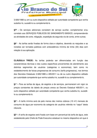 3.926/1988 ou em ou outro dispositivo editado por autoridade competente que venha
substituí-lo, sucedê-lo ou complementá-lo.


§7º - Os serviços adicionais consistem de serviço auxiliar, complementar e/ou
correlato aos SERVIÇOS PÚBLICOS DE SANEAMENTO BÁSICO, compreendendo
as atividades de corte, religação, expedição da segunda via de conta, entre outras;


§8° - As tarifas serão fixadas de forma clara e objetiva, devendo os reajustes e as
revisões ser tornados públicos com antecedência mínima de trinta (30) dias com
relação à sua aplicação.




CLÁUSULA TREZE: As tarifas poderão ser diferenciadas em função das
características técnicas e dos custos específicos provenientes do atendimento aos
distintos segmentos de usuários (categorias e economias), bem como no
estabelecimento de faixas progressivas de consumo (tarifa progressiva), nos termos
dos Decretos Estaduais 3.926/1988 e 495/2011 ou de ou outro dispositivo editado
por autoridade competente que venha substituí-lo, sucedê-lo ou complementá-lo.


§1° - Para as tarifas de água, de esgotos e de serviços, permanecem em vigor os
preços constantes da tabela de preços anexa ao Decreto Estadual 495/2011, ou
outro dispositivo editado por autoridade competente que venha substituí-lo, sucedê-
lo ou complementá-lo.


§2° - A tarifa mínima será de pelo menos dez metros cúbicos (10 m³) mensais de
consumo de água por economia da categoria de usuários referida no “caput” desta
cláusula.


§3° - A tarifa de esgotos será fixada com base em percentual da tarifa de água, este
estabelecido pelo Chefe do Pode Executivo estadual no mesmo dispositivo em que é



___________________________________________________________________________
                                                                          15
 