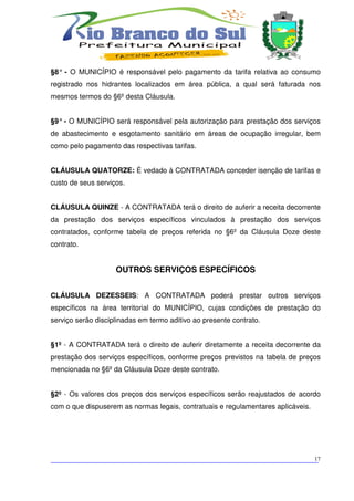 §8° - O MUNICÍPIO é responsável pelo pagamento da tarifa relativa ao consumo
registrado nos hidrantes localizados em área pública, a qual será faturada nos
mesmos termos do §6º desta Cláusula.


§9° - O MUNICÍPIO será responsável pela autorização para prestação dos serviços
de abastecimento e esgotamento sanitário em áreas de ocupação irregular, bem
como pelo pagamento das respectivas tarifas.


CLÁUSULA QUATORZE: É vedado à CONTRATADA conceder isenção de tarifas e
custo de seus serviços.


CLÁUSULA QUINZE - A CONTRATADA terá o direito de auferir a receita decorrente
da prestação dos serviços específicos vinculados à prestação dos serviços
contratados, conforme tabela de preços referida no §6º da Cláusula Doze deste
contrato.


                    OUTROS SERVIÇOS ESPECÍFICOS


CLÁUSULA DEZESSEIS: A CONTRATADA poderá prestar outros serviços
específicos na área territorial do MUNICÍPIO, cujas condições de prestação do
serviço serão disciplinadas em termo aditivo ao presente contrato.


§1º - A CONTRATADA terá o direito de auferir diretamente a receita decorrente da
prestação dos serviços específicos, conforme preços previstos na tabela de preços
mencionada no §6º da Cláusula Doze deste contrato.


§2º - Os valores dos preços dos serviços específicos serão reajustados de acordo
com o que dispuserem as normas legais, contratuais e regulamentares aplicáveis.




___________________________________________________________________________
                                                                          17
 