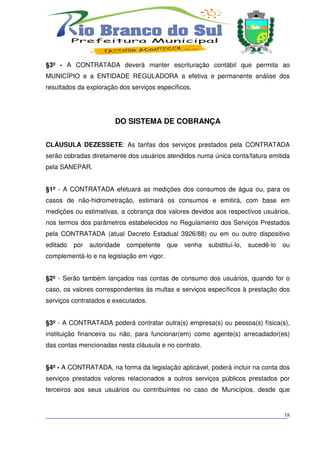 §3º - A CONTRATADA deverá manter escrituração contábil que permita ao
MUNICÍPIO e a ENTIDADE REGULADORA a efetiva e permanente análise dos
resultados da exploração dos serviços específicos.




                        DO SISTEMA DE COBRANÇA


CLÁUSULA DEZESSETE: As tarifas dos serviços prestados pela CONTRATADA
serão cobradas diretamente dos usuários atendidos numa única conta/fatura emitida
pela SANEPAR.


§1º - A CONTRATADA efetuará as medições dos consumos de água ou, para os
casos de não-hidrometração, estimará os consumos e emitirá, com base em
medições ou estimativas, a cobrança dos valores devidos aos respectivos usuários,
nos termos dos parâmetros estabelecidos no Regulamento dos Serviços Prestados
pela CONTRATADA (atual Decreto Estadual 3926/88) ou em ou outro dispositivo
editado   por   autoridade   competente    que   venha   substituí-lo,   sucedê-lo   ou
complementá-lo e na legislação em vigor.


§2º - Serão também lançados nas contas de consumo dos usuários, quando for o
caso, os valores correspondentes às multas e serviços específicos à prestação dos
serviços contratados e executados.


§3º - A CONTRATADA poderá contratar outra(s) empresa(s) ou pessoa(s) física(s),
instituição financeira ou não, para funcionar(em) como agente(s) arrecadador(es)
das contas mencionadas nesta cláusula e no contrato.


§4º - A CONTRATADA, na forma da legislação aplicável, poderá incluir na conta dos
serviços prestados valores relacionados a outros serviços públicos prestados por
terceiros aos seus usuários ou contribuintes no caso de Municípios, desde que



___________________________________________________________________________
                                                                          18
 