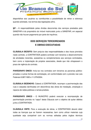 disponibilize aos usuários ou contribuintes a possibilidade de retirar a cobrança
quando solicitado, nos termos das legislações afins.


§5º - A responsabilidade pelas dívidas decorrentes dos serviços prestados pela
SANEPAR é do proprietário do imóvel matriculado junto a SANEPAR, em especial
quando não houver pagamento por parte de inquilinos.


                     DOS SERVIÇOS TERCEIRIZADOS
                           E OBRAS EXECUTADAS


CLÁUSULA DEZOITO: Sem prejuízo das responsabilidades e dos riscos previstos
neste contrato, a CONTRATADA poderá contratar com terceiros o desenvolvimento
de atividades inerentes, acessórias ou complementares aos serviços contratados,
bem como a implantação de projetos associados, desde que não ultrapassem o
prazo de vigência do contrato.


PARÁGRAFO ÚNICO: Inclui-se nos contratos com terceiros as parcerias público-
privadas e outras formas de contratação, em conformidade com o previsto nas Leis
Federais 8.987/1995 e 11.079/2004.


CLÁUSULA DEZENOVE: Caberá à CONTRATADA, recompor a pavimentação das
ruas e calçadas danificadas em decorrência das obras de instalação, ampliação e
reparos de redes públicas e ramais prediais.


PARÁGRAFO ÚNICO - O MUNICÍPIO poderá executar a recomposição de
pavimentação prevista no “caput” desta Cláusula com o objetivo de quitar débitos
junto a CONTRATADA.


CLÁUSULA VINTE: Para a execução de obras, a CONTRATADA deverá obter
todas as licenças que se fizerem necessárias, bem como utilizar materiais cuja
qualidade seja compatível com as normas editadas pelos órgãos técnicos

___________________________________________________________________________
                                                                          19
 
